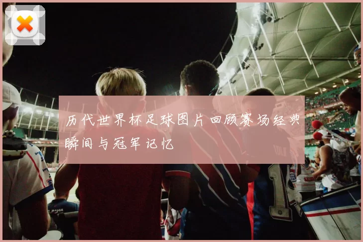 历代世界杯足球图片回顾赛场经典瞬间与冠军记忆