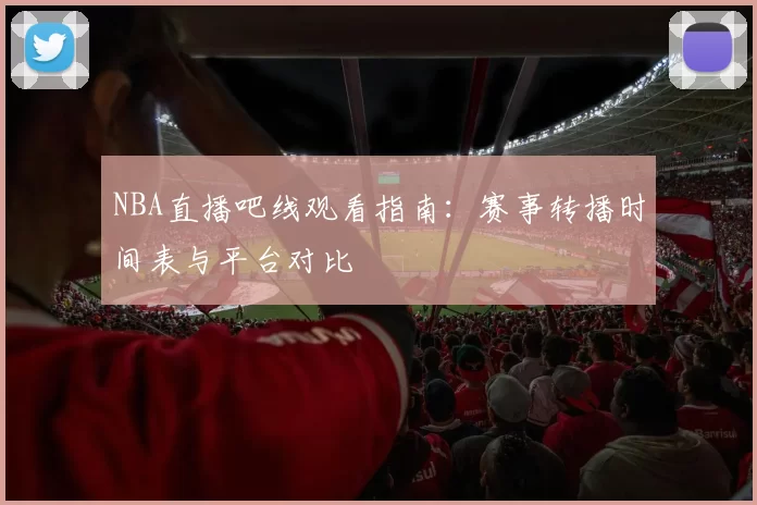 NBA直播吧线观看指南：赛事转播时间表与平台对比