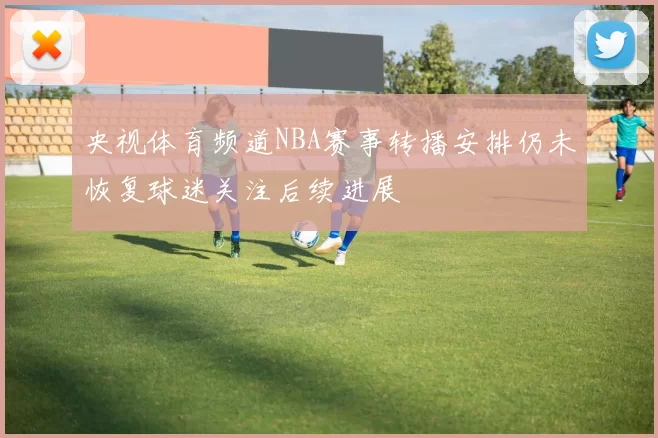 央视体育频道NBA赛事转播安排仍未恢复球迷关注后续进展