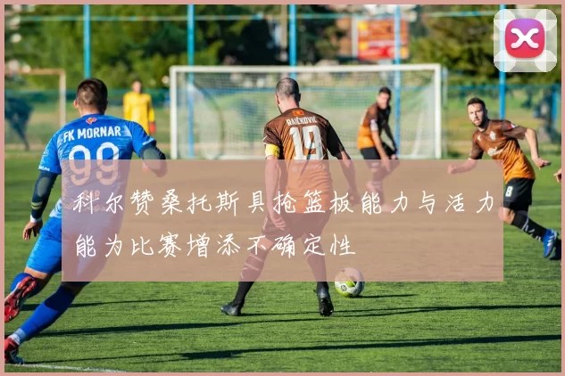 科尔赞桑托斯具抢篮板能力与活力能为比赛增添不确定性