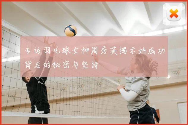 专访羽毛球女神周秀英揭示她成功背后的秘密与坚持