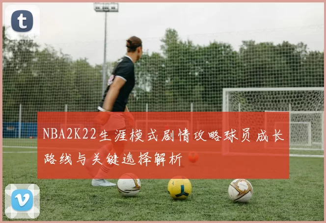 NBA2K22生涯模式剧情攻略球员成长路线与关键选择解析