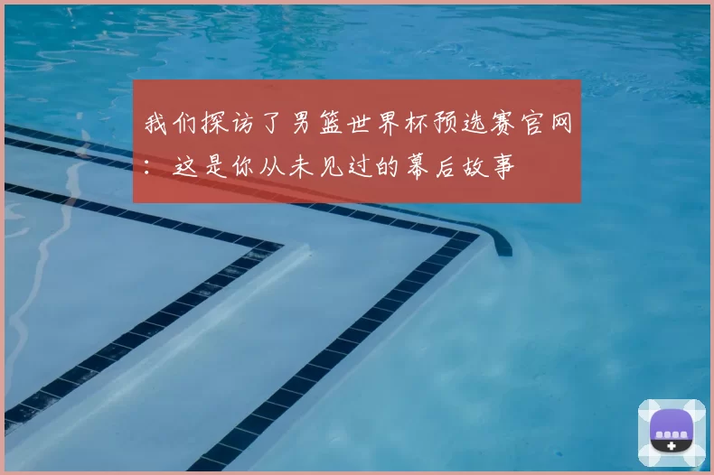 我们探访了男篮世界杯预选赛官网：这是你从未见过的幕后故事