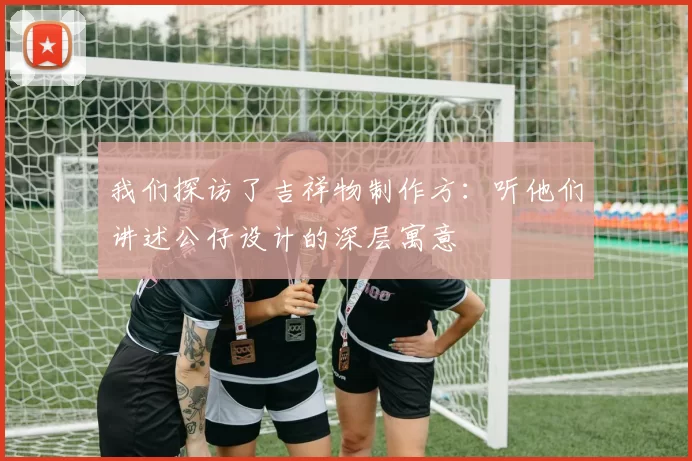 我们探访了吉祥物制作方：听他们讲述公仔设计的深层寓意