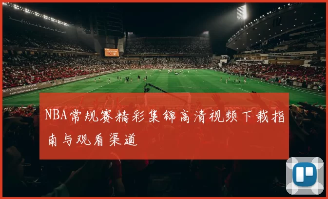 NBA常规赛精彩集锦高清视频下载指南与观看渠道