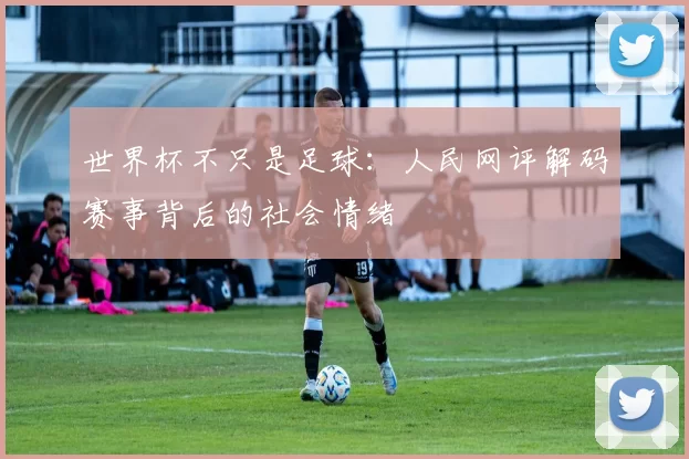 世界杯不只是足球:人民网评解码赛事背后的社会情绪